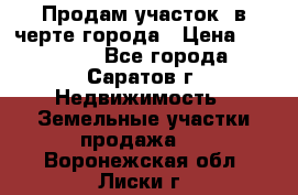 Продам участок​ в черте города › Цена ­ 500 000 - Все города, Саратов г. Недвижимость » Земельные участки продажа   . Воронежская обл.,Лиски г.
